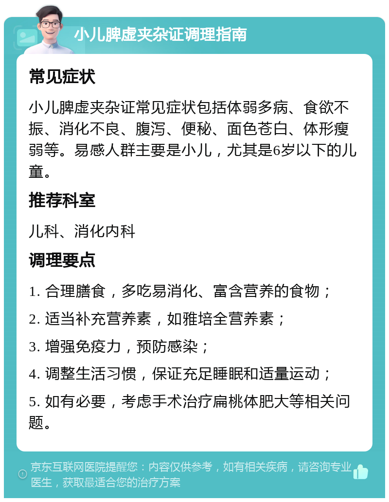 小儿脾虚夹杂证调理指南 常见症状 小儿脾虚夹杂证常见症状包括体弱多病、食欲不振、消化不良、腹泻、便秘、面色苍白、体形瘦弱等。易感人群主要是小儿，尤其是6岁以下的儿童。 推荐科室 儿科、消化内科 调理要点 1. 合理膳食，多吃易消化、富含营养的食物； 2. 适当补充营养素，如雅培全营养素； 3. 增强免疫力，预防感染； 4. 调整生活习惯，保证充足睡眠和适量运动； 5. 如有必要，考虑手术治疗扁桃体肥大等相关问题。