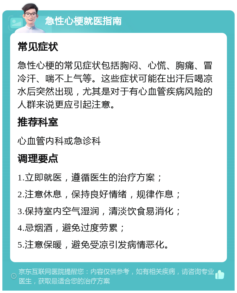 急性心梗就医指南 常见症状 急性心梗的常见症状包括胸闷、心慌、胸痛、冒冷汗、喘不上气等。这些症状可能在出汗后喝凉水后突然出现，尤其是对于有心血管疾病风险的人群来说更应引起注意。 推荐科室 心血管内科或急诊科 调理要点 1.立即就医，遵循医生的治疗方案； 2.注意休息，保持良好情绪，规律作息； 3.保持室内空气湿润，清淡饮食易消化； 4.忌烟酒，避免过度劳累； 5.注意保暖，避免受凉引发病情恶化。