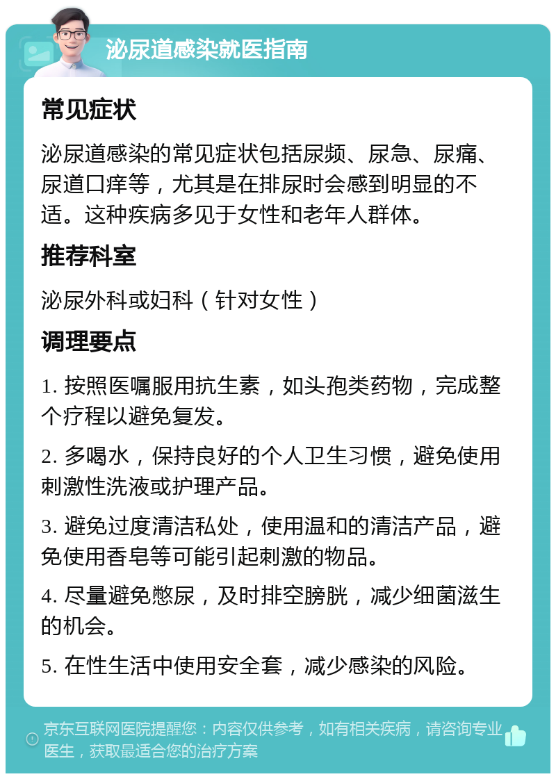 泌尿道感染就医指南 常见症状 泌尿道感染的常见症状包括尿频、尿急、尿痛、尿道口痒等，尤其是在排尿时会感到明显的不适。这种疾病多见于女性和老年人群体。 推荐科室 泌尿外科或妇科（针对女性） 调理要点 1. 按照医嘱服用抗生素，如头孢类药物，完成整个疗程以避免复发。 2. 多喝水，保持良好的个人卫生习惯，避免使用刺激性洗液或护理产品。 3. 避免过度清洁私处，使用温和的清洁产品，避免使用香皂等可能引起刺激的物品。 4. 尽量避免憋尿，及时排空膀胱，减少细菌滋生的机会。 5. 在性生活中使用安全套，减少感染的风险。