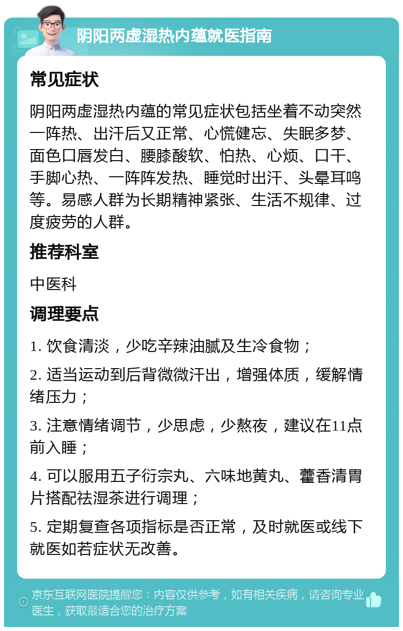 阴阳两虚湿热内蕴就医指南 常见症状 阴阳两虚湿热内蕴的常见症状包括坐着不动突然一阵热、出汗后又正常、心慌健忘、失眠多梦、面色口唇发白、腰膝酸软、怕热、心烦、口干、手脚心热、一阵阵发热、睡觉时出汗、头晕耳鸣等。易感人群为长期精神紧张、生活不规律、过度疲劳的人群。 推荐科室 中医科 调理要点 1. 饮食清淡，少吃辛辣油腻及生冷食物； 2. 适当运动到后背微微汗出，增强体质，缓解情绪压力； 3. 注意情绪调节，少思虑，少熬夜，建议在11点前入睡； 4. 可以服用五子衍宗丸、六味地黄丸、藿香清胃片搭配祛湿茶进行调理； 5. 定期复查各项指标是否正常，及时就医或线下就医如若症状无改善。