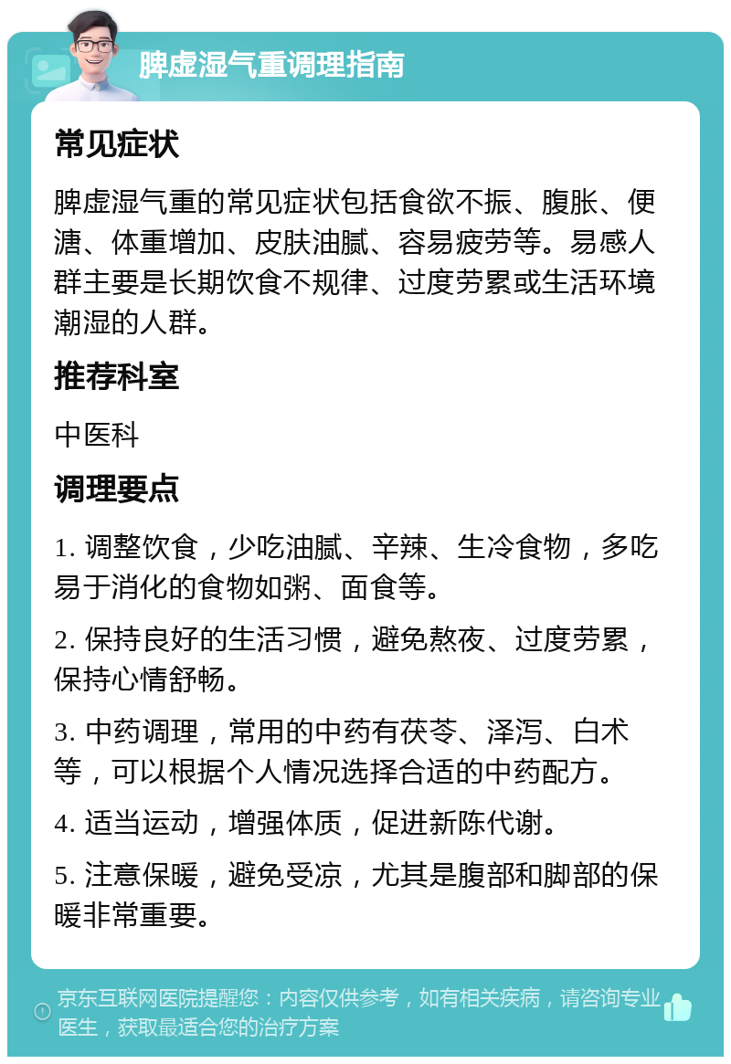 脾虚湿气重调理指南 常见症状 脾虚湿气重的常见症状包括食欲不振、腹胀、便溏、体重增加、皮肤油腻、容易疲劳等。易感人群主要是长期饮食不规律、过度劳累或生活环境潮湿的人群。 推荐科室 中医科 调理要点 1. 调整饮食，少吃油腻、辛辣、生冷食物，多吃易于消化的食物如粥、面食等。 2. 保持良好的生活习惯，避免熬夜、过度劳累，保持心情舒畅。 3. 中药调理，常用的中药有茯苓、泽泻、白术等，可以根据个人情况选择合适的中药配方。 4. 适当运动，增强体质，促进新陈代谢。 5. 注意保暖，避免受凉，尤其是腹部和脚部的保暖非常重要。