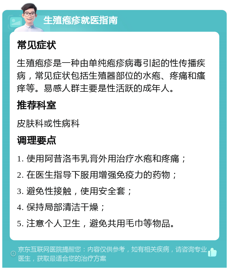 生殖疱疹就医指南 常见症状 生殖疱疹是一种由单纯疱疹病毒引起的性传播疾病，常见症状包括生殖器部位的水疱、疼痛和瘙痒等。易感人群主要是性活跃的成年人。 推荐科室 皮肤科或性病科 调理要点 1. 使用阿昔洛韦乳膏外用治疗水疱和疼痛； 2. 在医生指导下服用增强免疫力的药物； 3. 避免性接触，使用安全套； 4. 保持局部清洁干燥； 5. 注意个人卫生，避免共用毛巾等物品。