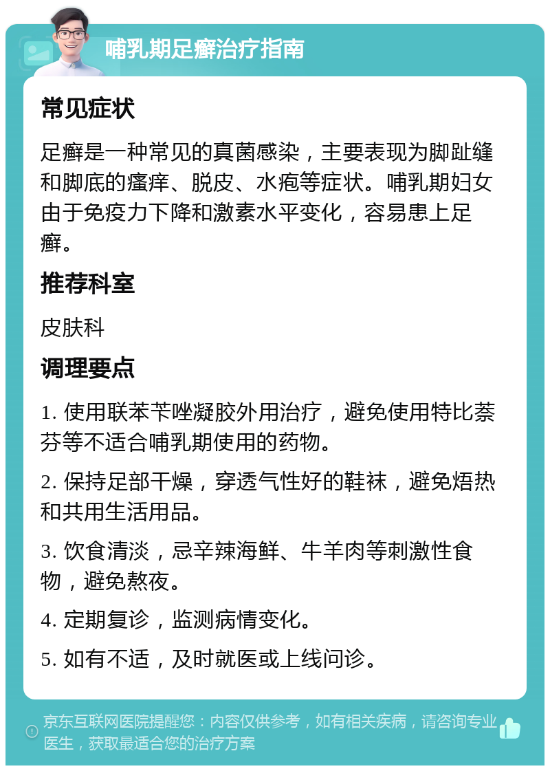 哺乳期足癣治疗指南 常见症状 足癣是一种常见的真菌感染，主要表现为脚趾缝和脚底的瘙痒、脱皮、水疱等症状。哺乳期妇女由于免疫力下降和激素水平变化，容易患上足癣。 推荐科室 皮肤科 调理要点 1. 使用联苯苄唑凝胶外用治疗，避免使用特比萘芬等不适合哺乳期使用的药物。 2. 保持足部干燥，穿透气性好的鞋袜，避免焐热和共用生活用品。 3. 饮食清淡，忌辛辣海鲜、牛羊肉等刺激性食物，避免熬夜。 4. 定期复诊，监测病情变化。 5. 如有不适，及时就医或上线问诊。