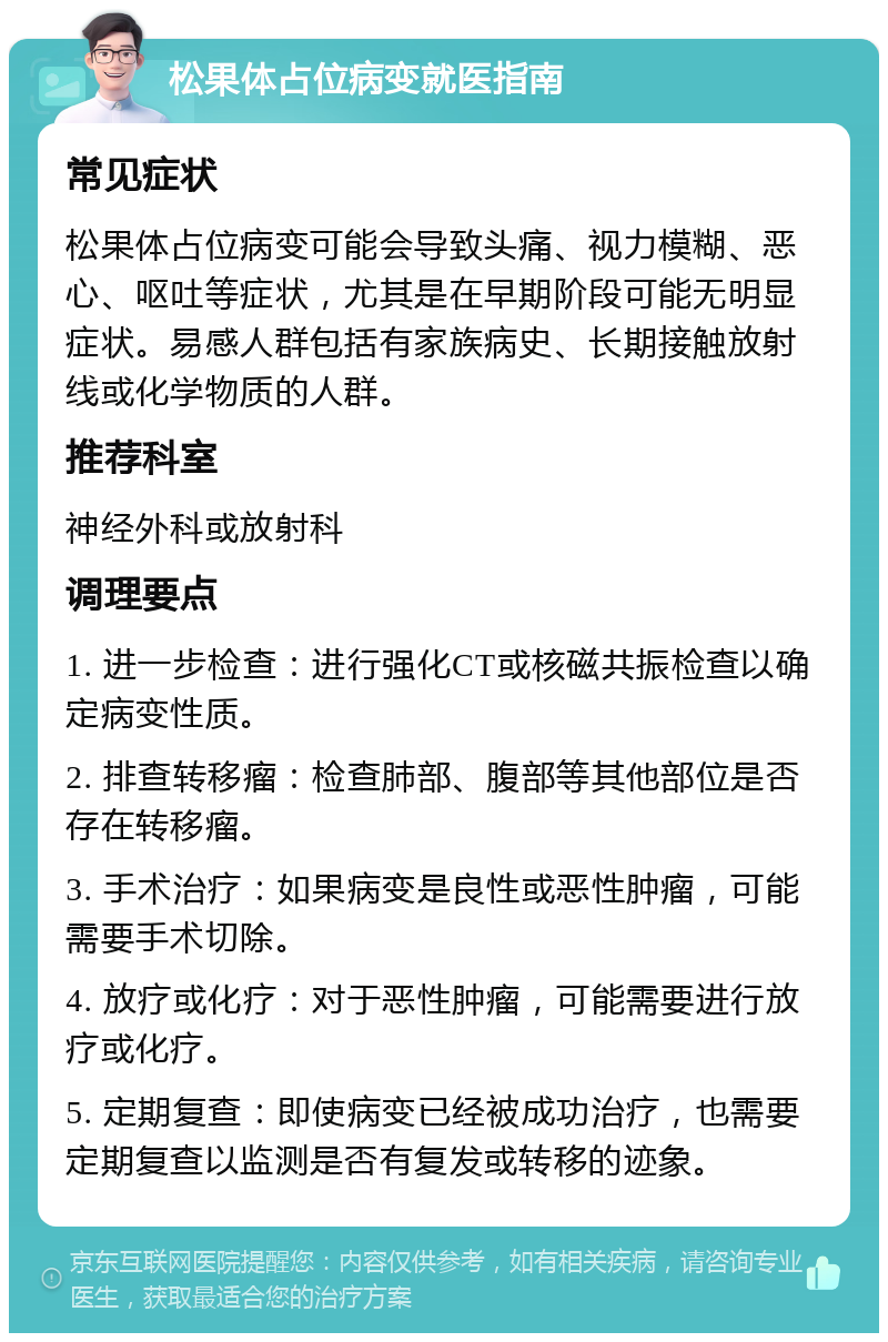 松果体占位病变就医指南 常见症状 松果体占位病变可能会导致头痛、视力模糊、恶心、呕吐等症状，尤其是在早期阶段可能无明显症状。易感人群包括有家族病史、长期接触放射线或化学物质的人群。 推荐科室 神经外科或放射科 调理要点 1. 进一步检查：进行强化CT或核磁共振检查以确定病变性质。 2. 排查转移瘤：检查肺部、腹部等其他部位是否存在转移瘤。 3. 手术治疗：如果病变是良性或恶性肿瘤，可能需要手术切除。 4. 放疗或化疗：对于恶性肿瘤，可能需要进行放疗或化疗。 5. 定期复查：即使病变已经被成功治疗，也需要定期复查以监测是否有复发或转移的迹象。