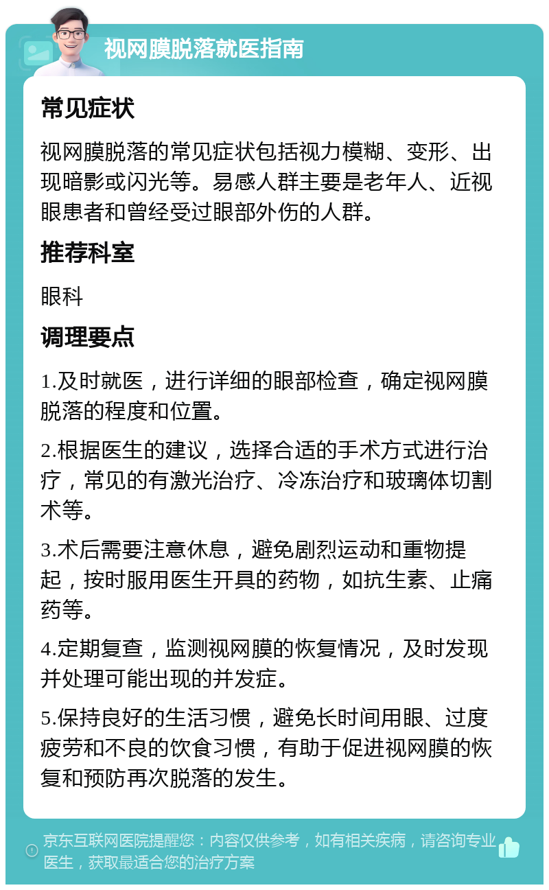 视网膜脱落就医指南 常见症状 视网膜脱落的常见症状包括视力模糊、变形、出现暗影或闪光等。易感人群主要是老年人、近视眼患者和曾经受过眼部外伤的人群。 推荐科室 眼科 调理要点 1.及时就医，进行详细的眼部检查，确定视网膜脱落的程度和位置。 2.根据医生的建议，选择合适的手术方式进行治疗，常见的有激光治疗、冷冻治疗和玻璃体切割术等。 3.术后需要注意休息，避免剧烈运动和重物提起，按时服用医生开具的药物，如抗生素、止痛药等。 4.定期复查，监测视网膜的恢复情况，及时发现并处理可能出现的并发症。 5.保持良好的生活习惯，避免长时间用眼、过度疲劳和不良的饮食习惯，有助于促进视网膜的恢复和预防再次脱落的发生。