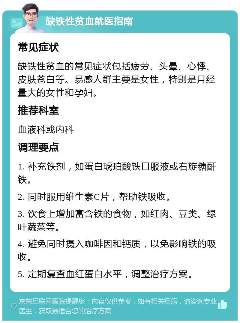 缺铁性贫血就医指南 常见症状 缺铁性贫血的常见症状包括疲劳、头晕、心悸、皮肤苍白等。易感人群主要是女性，特别是月经量大的女性和孕妇。 推荐科室 血液科或内科 调理要点 1. 补充铁剂，如蛋白琥珀酸铁口服液或右旋糖酐铁。 2. 同时服用维生素C片，帮助铁吸收。 3. 饮食上增加富含铁的食物，如红肉、豆类、绿叶蔬菜等。 4. 避免同时摄入咖啡因和钙质，以免影响铁的吸收。 5. 定期复查血红蛋白水平，调整治疗方案。