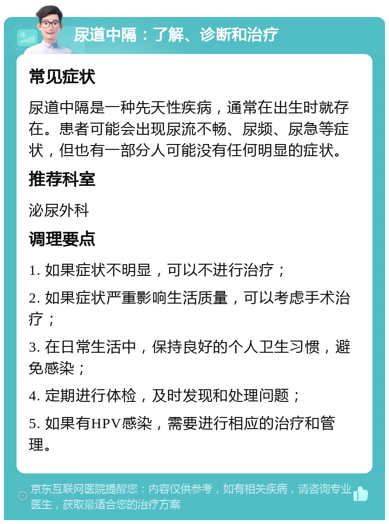 尿道中隔：了解、诊断和治疗 常见症状 尿道中隔是一种先天性疾病，通常在出生时就存在。患者可能会出现尿流不畅、尿频、尿急等症状，但也有一部分人可能没有任何明显的症状。 推荐科室 泌尿外科 调理要点 1. 如果症状不明显，可以不进行治疗； 2. 如果症状严重影响生活质量，可以考虑手术治疗； 3. 在日常生活中，保持良好的个人卫生习惯，避免感染； 4. 定期进行体检，及时发现和处理问题； 5. 如果有HPV感染，需要进行相应的治疗和管理。