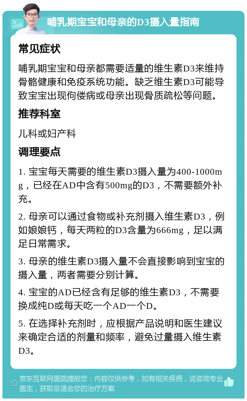 哺乳期宝宝和母亲的D3摄入量指南 常见症状 哺乳期宝宝和母亲都需要适量的维生素D3来维持骨骼健康和免疫系统功能。缺乏维生素D3可能导致宝宝出现佝偻病或母亲出现骨质疏松等问题。 推荐科室 儿科或妇产科 调理要点 1. 宝宝每天需要的维生素D3摄入量为400-1000mg，已经在AD中含有500mg的D3，不需要额外补充。 2. 母亲可以通过食物或补充剂摄入维生素D3，例如娘娘钙，每天两粒的D3含量为666mg，足以满足日常需求。 3. 母亲的维生素D3摄入量不会直接影响到宝宝的摄入量，两者需要分别计算。 4. 宝宝的AD已经含有足够的维生素D3，不需要换成纯D或每天吃一个AD一个D。 5. 在选择补充剂时，应根据产品说明和医生建议来确定合适的剂量和频率，避免过量摄入维生素D3。