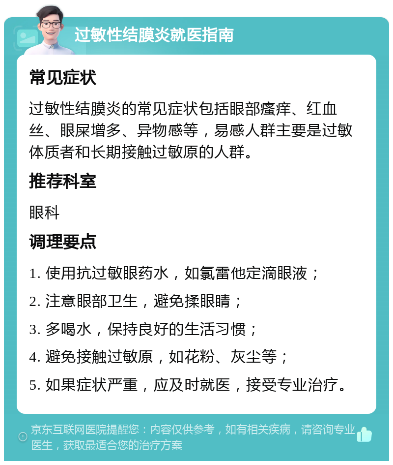 过敏性结膜炎就医指南 常见症状 过敏性结膜炎的常见症状包括眼部瘙痒、红血丝、眼屎增多、异物感等，易感人群主要是过敏体质者和长期接触过敏原的人群。 推荐科室 眼科 调理要点 1. 使用抗过敏眼药水，如氯雷他定滴眼液； 2. 注意眼部卫生，避免揉眼睛； 3. 多喝水，保持良好的生活习惯； 4. 避免接触过敏原，如花粉、灰尘等； 5. 如果症状严重，应及时就医，接受专业治疗。