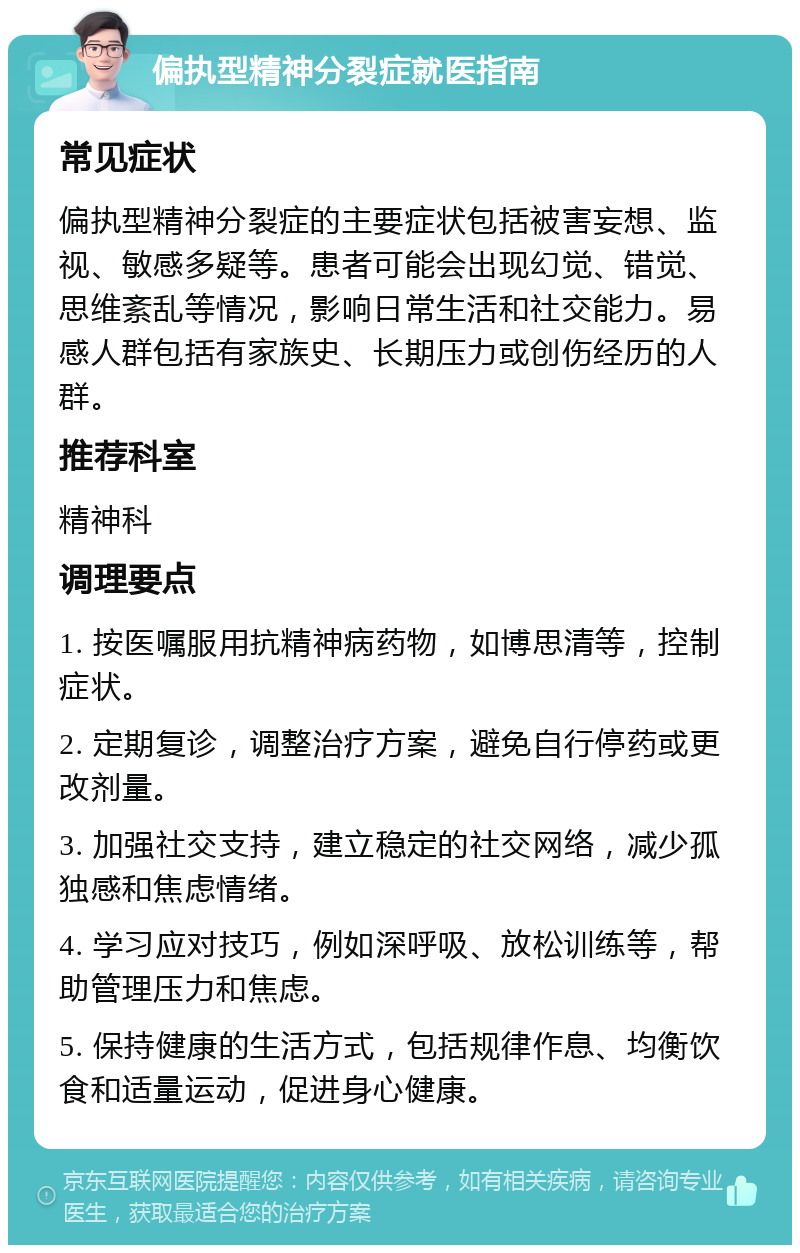 偏执型精神分裂症就医指南 常见症状 偏执型精神分裂症的主要症状包括被害妄想、监视、敏感多疑等。患者可能会出现幻觉、错觉、思维紊乱等情况，影响日常生活和社交能力。易感人群包括有家族史、长期压力或创伤经历的人群。 推荐科室 精神科 调理要点 1. 按医嘱服用抗精神病药物，如博思清等，控制症状。 2. 定期复诊，调整治疗方案，避免自行停药或更改剂量。 3. 加强社交支持，建立稳定的社交网络，减少孤独感和焦虑情绪。 4. 学习应对技巧，例如深呼吸、放松训练等，帮助管理压力和焦虑。 5. 保持健康的生活方式，包括规律作息、均衡饮食和适量运动，促进身心健康。