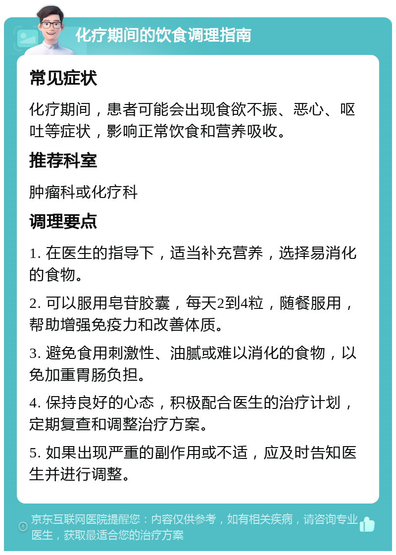 化疗期间的饮食调理指南 常见症状 化疗期间，患者可能会出现食欲不振、恶心、呕吐等症状，影响正常饮食和营养吸收。 推荐科室 肿瘤科或化疗科 调理要点 1. 在医生的指导下，适当补充营养，选择易消化的食物。 2. 可以服用皂苷胶囊，每天2到4粒，随餐服用，帮助增强免疫力和改善体质。 3. 避免食用刺激性、油腻或难以消化的食物，以免加重胃肠负担。 4. 保持良好的心态，积极配合医生的治疗计划，定期复查和调整治疗方案。 5. 如果出现严重的副作用或不适，应及时告知医生并进行调整。