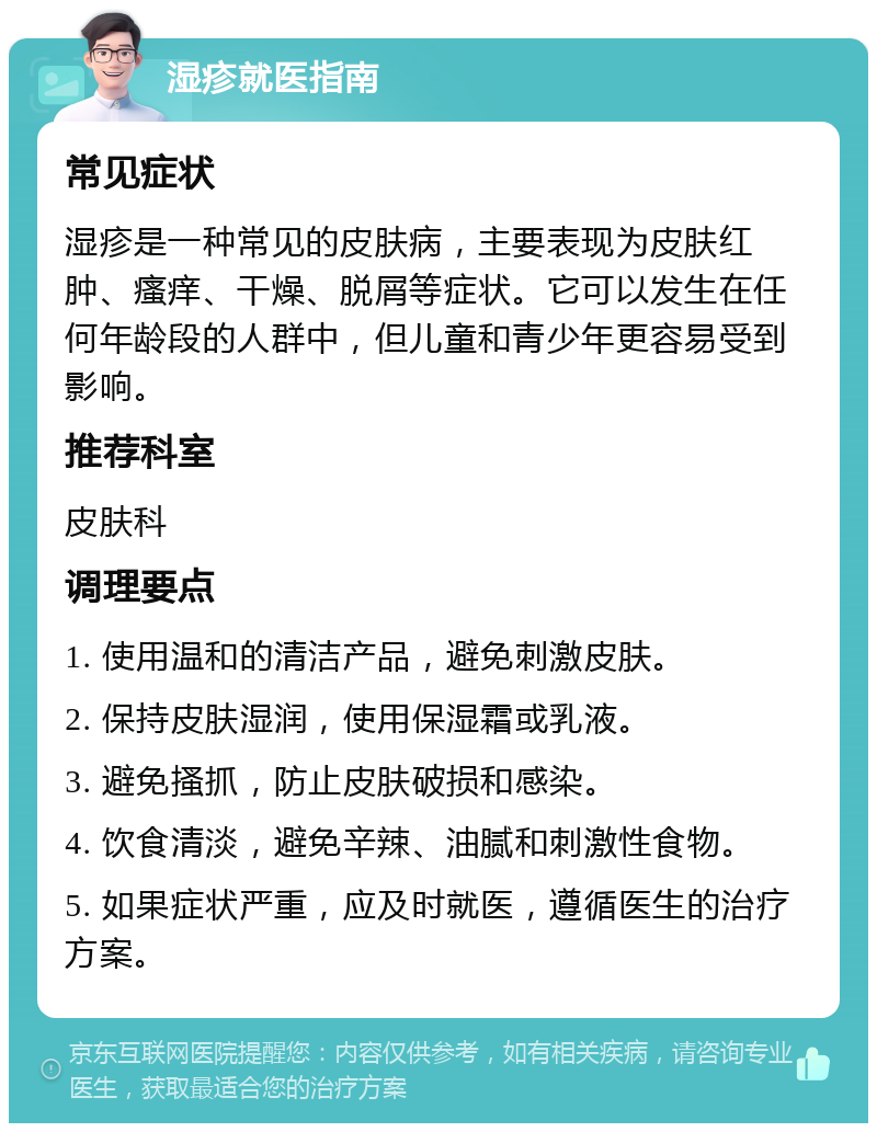 湿疹就医指南 常见症状 湿疹是一种常见的皮肤病，主要表现为皮肤红肿、瘙痒、干燥、脱屑等症状。它可以发生在任何年龄段的人群中，但儿童和青少年更容易受到影响。 推荐科室 皮肤科 调理要点 1. 使用温和的清洁产品，避免刺激皮肤。 2. 保持皮肤湿润，使用保湿霜或乳液。 3. 避免搔抓，防止皮肤破损和感染。 4. 饮食清淡，避免辛辣、油腻和刺激性食物。 5. 如果症状严重，应及时就医，遵循医生的治疗方案。