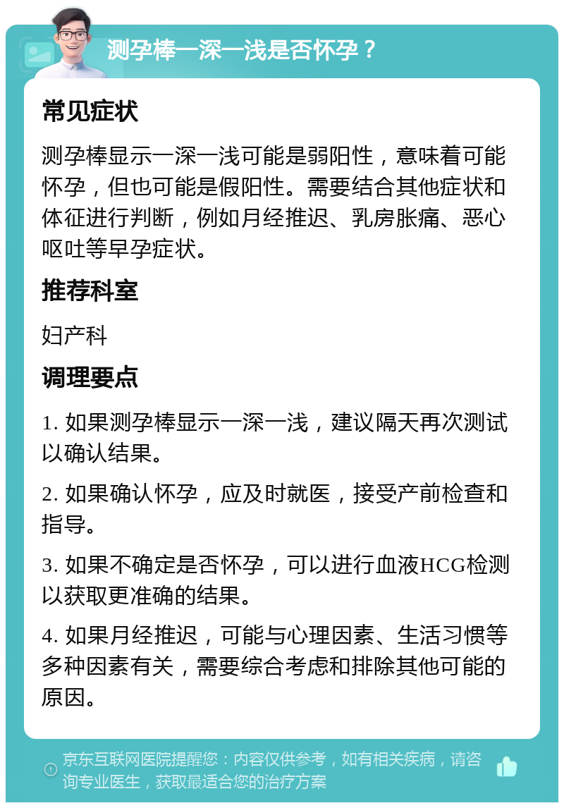 测孕棒一深一浅是否怀孕？ 常见症状 测孕棒显示一深一浅可能是弱阳性，意味着可能怀孕，但也可能是假阳性。需要结合其他症状和体征进行判断，例如月经推迟、乳房胀痛、恶心呕吐等早孕症状。 推荐科室 妇产科 调理要点 1. 如果测孕棒显示一深一浅，建议隔天再次测试以确认结果。 2. 如果确认怀孕，应及时就医，接受产前检查和指导。 3. 如果不确定是否怀孕，可以进行血液HCG检测以获取更准确的结果。 4. 如果月经推迟，可能与心理因素、生活习惯等多种因素有关，需要综合考虑和排除其他可能的原因。