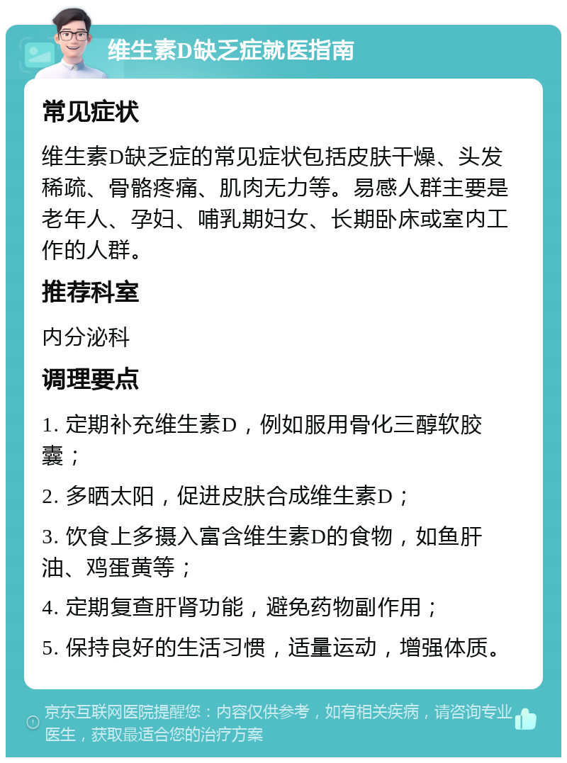 维生素D缺乏症就医指南 常见症状 维生素D缺乏症的常见症状包括皮肤干燥、头发稀疏、骨骼疼痛、肌肉无力等。易感人群主要是老年人、孕妇、哺乳期妇女、长期卧床或室内工作的人群。 推荐科室 内分泌科 调理要点 1. 定期补充维生素D，例如服用骨化三醇软胶囊； 2. 多晒太阳，促进皮肤合成维生素D； 3. 饮食上多摄入富含维生素D的食物，如鱼肝油、鸡蛋黄等； 4. 定期复查肝肾功能，避免药物副作用； 5. 保持良好的生活习惯，适量运动，增强体质。