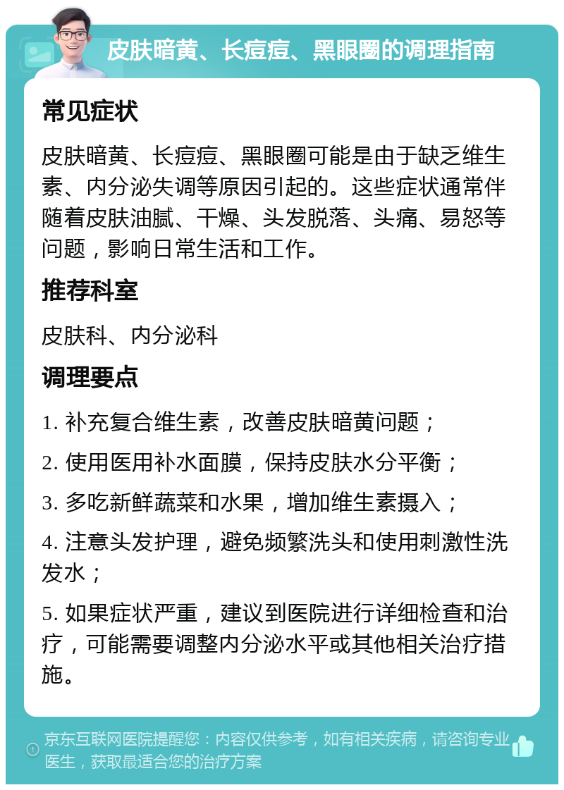 皮肤暗黄、长痘痘、黑眼圈的调理指南 常见症状 皮肤暗黄、长痘痘、黑眼圈可能是由于缺乏维生素、内分泌失调等原因引起的。这些症状通常伴随着皮肤油腻、干燥、头发脱落、头痛、易怒等问题，影响日常生活和工作。 推荐科室 皮肤科、内分泌科 调理要点 1. 补充复合维生素，改善皮肤暗黄问题； 2. 使用医用补水面膜，保持皮肤水分平衡； 3. 多吃新鲜蔬菜和水果，增加维生素摄入； 4. 注意头发护理，避免频繁洗头和使用刺激性洗发水； 5. 如果症状严重，建议到医院进行详细检查和治疗，可能需要调整内分泌水平或其他相关治疗措施。