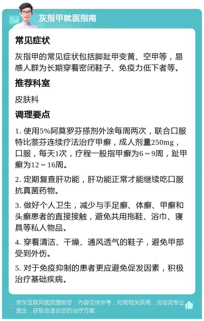 灰指甲就医指南 常见症状 灰指甲的常见症状包括脚趾甲变黄、空甲等，易感人群为长期穿着密闭鞋子、免疫力低下者等。 推荐科室 皮肤科 调理要点 1. 使用5%阿莫罗芬搽剂外涂每周两次，联合口服特比萘芬连续疗法治疗甲癣，成人剂量250mg，口服，每天1次，疗程一般指甲癣为6～9周，趾甲癣为12～16周。 2. 定期复查肝功能，肝功能正常才能继续吃口服抗真菌药物。 3. 做好个人卫生，减少与手足癣、体癣、甲癣和头癣患者的直接接触，避免共用拖鞋、浴巾、寝具等私人物品。 4. 穿着清洁、干燥、通风透气的鞋子，避免甲部受到外伤。 5. 对于免疫抑制的患者更应避免促发因素，积极治疗基础疾病。