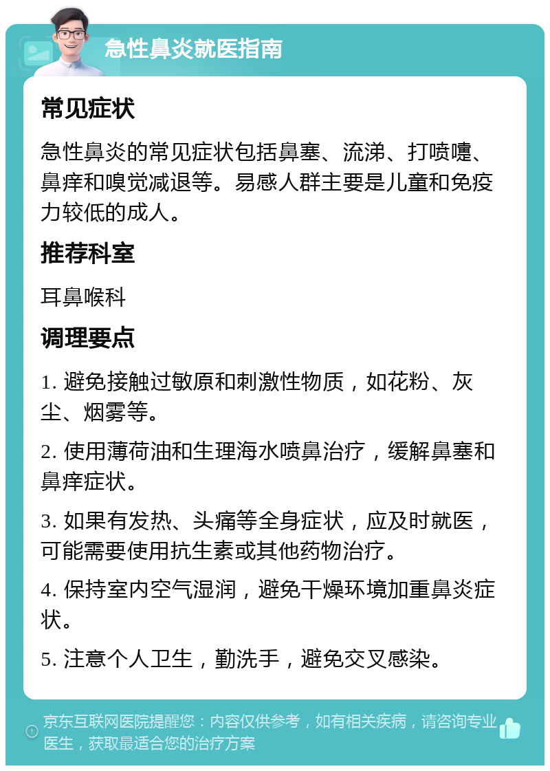 急性鼻炎就医指南 常见症状 急性鼻炎的常见症状包括鼻塞、流涕、打喷嚏、鼻痒和嗅觉减退等。易感人群主要是儿童和免疫力较低的成人。 推荐科室 耳鼻喉科 调理要点 1. 避免接触过敏原和刺激性物质，如花粉、灰尘、烟雾等。 2. 使用薄荷油和生理海水喷鼻治疗，缓解鼻塞和鼻痒症状。 3. 如果有发热、头痛等全身症状，应及时就医，可能需要使用抗生素或其他药物治疗。 4. 保持室内空气湿润，避免干燥环境加重鼻炎症状。 5. 注意个人卫生，勤洗手，避免交叉感染。