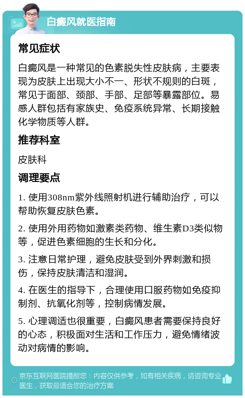 白癜风就医指南 常见症状 白癜风是一种常见的色素脱失性皮肤病，主要表现为皮肤上出现大小不一、形状不规则的白斑，常见于面部、颈部、手部、足部等暴露部位。易感人群包括有家族史、免疫系统异常、长期接触化学物质等人群。 推荐科室 皮肤科 调理要点 1. 使用308nm紫外线照射机进行辅助治疗，可以帮助恢复皮肤色素。 2. 使用外用药物如激素类药物、维生素D3类似物等，促进色素细胞的生长和分化。 3. 注意日常护理，避免皮肤受到外界刺激和损伤，保持皮肤清洁和湿润。 4. 在医生的指导下，合理使用口服药物如免疫抑制剂、抗氧化剂等，控制病情发展。 5. 心理调适也很重要，白癜风患者需要保持良好的心态，积极面对生活和工作压力，避免情绪波动对病情的影响。