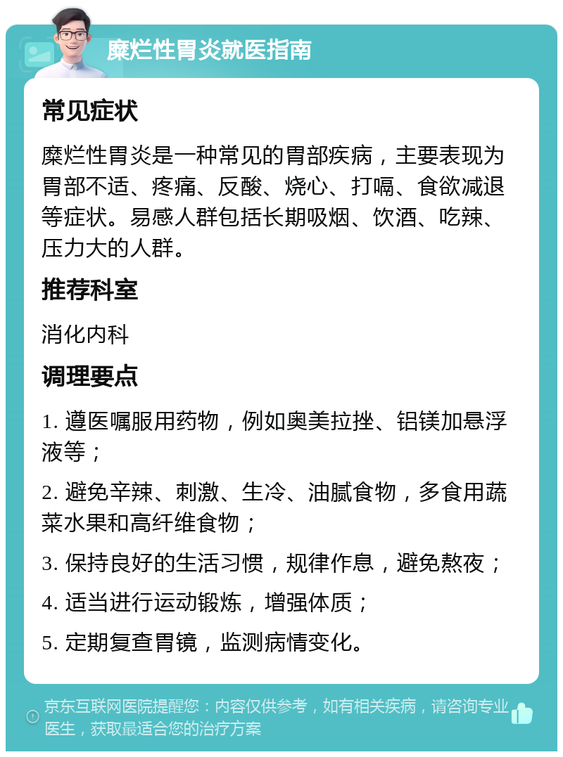 糜烂性胃炎就医指南 常见症状 糜烂性胃炎是一种常见的胃部疾病，主要表现为胃部不适、疼痛、反酸、烧心、打嗝、食欲减退等症状。易感人群包括长期吸烟、饮酒、吃辣、压力大的人群。 推荐科室 消化内科 调理要点 1. 遵医嘱服用药物，例如奥美拉挫、铝镁加悬浮液等； 2. 避免辛辣、刺激、生冷、油腻食物，多食用蔬菜水果和高纤维食物； 3. 保持良好的生活习惯，规律作息，避免熬夜； 4. 适当进行运动锻炼，增强体质； 5. 定期复查胃镜，监测病情变化。