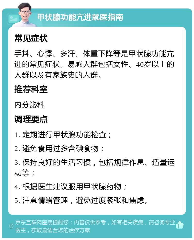 甲状腺功能亢进就医指南 常见症状 手抖、心悸、多汗、体重下降等是甲状腺功能亢进的常见症状。易感人群包括女性、40岁以上的人群以及有家族史的人群。 推荐科室 内分泌科 调理要点 1. 定期进行甲状腺功能检查； 2. 避免食用过多含碘食物； 3. 保持良好的生活习惯，包括规律作息、适量运动等； 4. 根据医生建议服用甲状腺药物； 5. 注意情绪管理，避免过度紧张和焦虑。