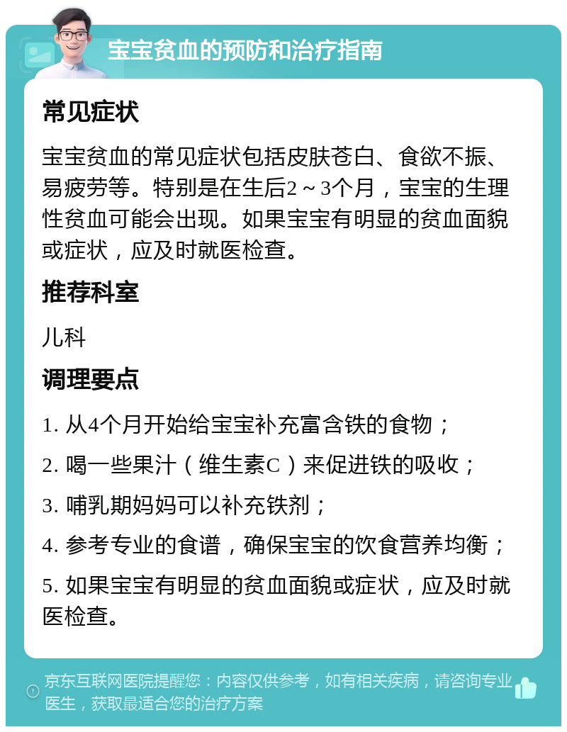 宝宝贫血的预防和治疗指南 常见症状 宝宝贫血的常见症状包括皮肤苍白、食欲不振、易疲劳等。特别是在生后2～3个月，宝宝的生理性贫血可能会出现。如果宝宝有明显的贫血面貌或症状，应及时就医检查。 推荐科室 儿科 调理要点 1. 从4个月开始给宝宝补充富含铁的食物； 2. 喝一些果汁（维生素C）来促进铁的吸收； 3. 哺乳期妈妈可以补充铁剂； 4. 参考专业的食谱，确保宝宝的饮食营养均衡； 5. 如果宝宝有明显的贫血面貌或症状，应及时就医检查。