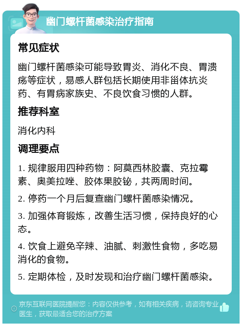 幽门螺杆菌感染治疗指南 常见症状 幽门螺杆菌感染可能导致胃炎、消化不良、胃溃疡等症状，易感人群包括长期使用非甾体抗炎药、有胃病家族史、不良饮食习惯的人群。 推荐科室 消化内科 调理要点 1. 规律服用四种药物：阿莫西林胶囊、克拉霉素、奥美拉唑、胶体果胶铋，共两周时间。 2. 停药一个月后复查幽门螺杆菌感染情况。 3. 加强体育锻炼，改善生活习惯，保持良好的心态。 4. 饮食上避免辛辣、油腻、刺激性食物，多吃易消化的食物。 5. 定期体检，及时发现和治疗幽门螺杆菌感染。