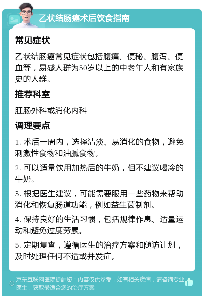 乙状结肠癌术后饮食指南 常见症状 乙状结肠癌常见症状包括腹痛、便秘、腹泻、便血等，易感人群为50岁以上的中老年人和有家族史的人群。 推荐科室 肛肠外科或消化内科 调理要点 1. 术后一周内，选择清淡、易消化的食物，避免刺激性食物和油腻食物。 2. 可以适量饮用加热后的牛奶，但不建议喝冷的牛奶。 3. 根据医生建议，可能需要服用一些药物来帮助消化和恢复肠道功能，例如益生菌制剂。 4. 保持良好的生活习惯，包括规律作息、适量运动和避免过度劳累。 5. 定期复查，遵循医生的治疗方案和随访计划，及时处理任何不适或并发症。