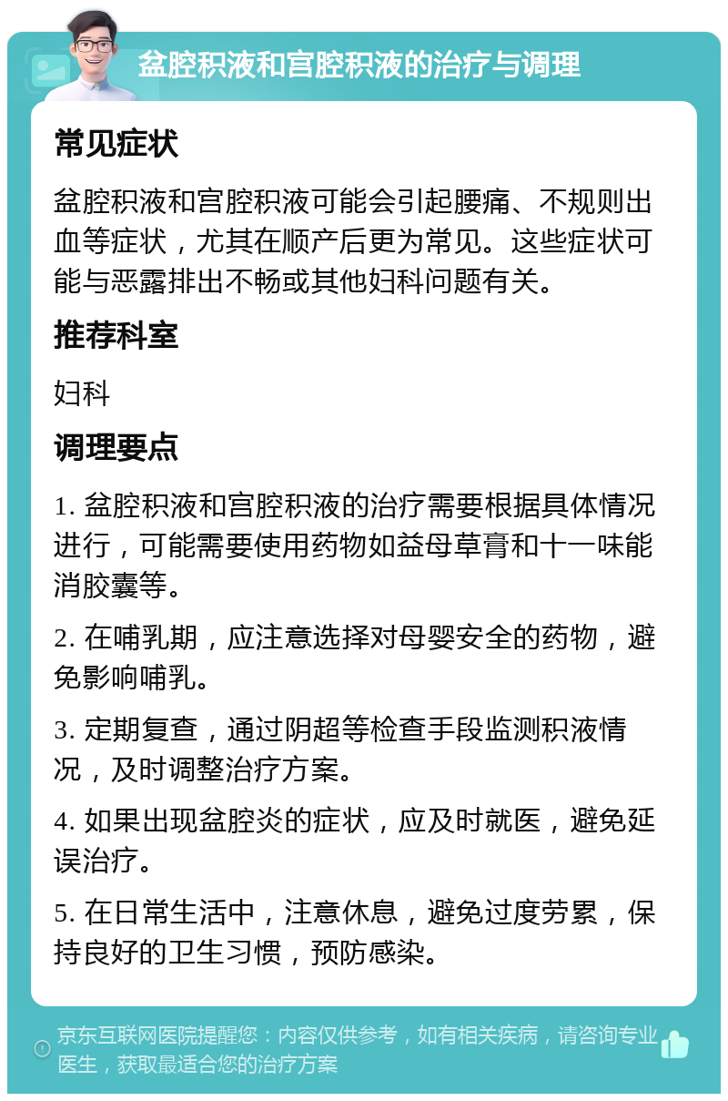 盆腔积液和宫腔积液的治疗与调理 常见症状 盆腔积液和宫腔积液可能会引起腰痛、不规则出血等症状，尤其在顺产后更为常见。这些症状可能与恶露排出不畅或其他妇科问题有关。 推荐科室 妇科 调理要点 1. 盆腔积液和宫腔积液的治疗需要根据具体情况进行，可能需要使用药物如益母草膏和十一味能消胶囊等。 2. 在哺乳期，应注意选择对母婴安全的药物，避免影响哺乳。 3. 定期复查，通过阴超等检查手段监测积液情况，及时调整治疗方案。 4. 如果出现盆腔炎的症状，应及时就医，避免延误治疗。 5. 在日常生活中，注意休息，避免过度劳累，保持良好的卫生习惯，预防感染。