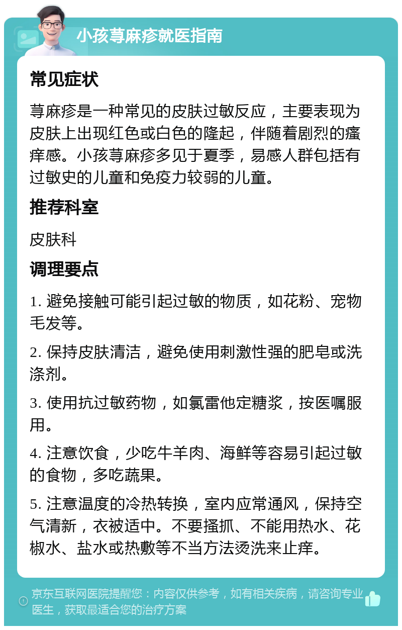 小孩荨麻疹就医指南 常见症状 荨麻疹是一种常见的皮肤过敏反应，主要表现为皮肤上出现红色或白色的隆起，伴随着剧烈的瘙痒感。小孩荨麻疹多见于夏季，易感人群包括有过敏史的儿童和免疫力较弱的儿童。 推荐科室 皮肤科 调理要点 1. 避免接触可能引起过敏的物质，如花粉、宠物毛发等。 2. 保持皮肤清洁，避免使用刺激性强的肥皂或洗涤剂。 3. 使用抗过敏药物，如氯雷他定糖浆，按医嘱服用。 4. 注意饮食，少吃牛羊肉、海鲜等容易引起过敏的食物，多吃蔬果。 5. 注意温度的冷热转换，室内应常通风，保持空气清新，衣被适中。不要搔抓、不能用热水、花椒水、盐水或热敷等不当方法烫洗来止痒。