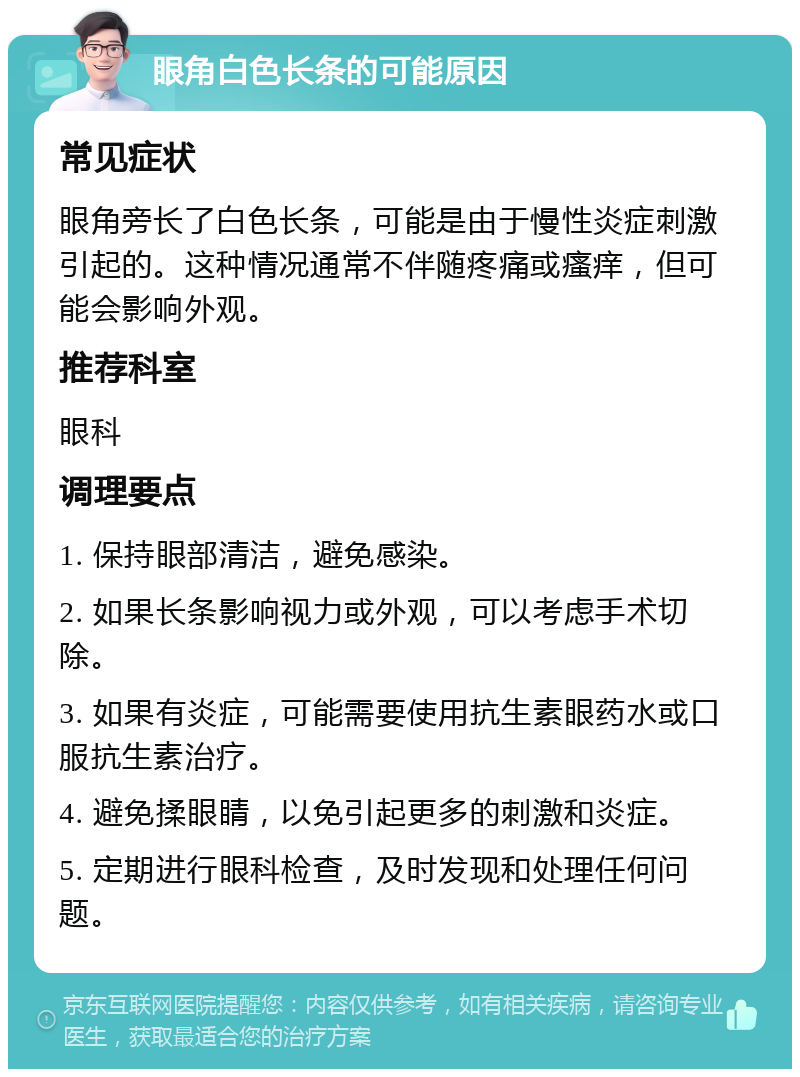 眼角白色长条的可能原因 常见症状 眼角旁长了白色长条，可能是由于慢性炎症刺激引起的。这种情况通常不伴随疼痛或瘙痒，但可能会影响外观。 推荐科室 眼科 调理要点 1. 保持眼部清洁，避免感染。 2. 如果长条影响视力或外观，可以考虑手术切除。 3. 如果有炎症，可能需要使用抗生素眼药水或口服抗生素治疗。 4. 避免揉眼睛，以免引起更多的刺激和炎症。 5. 定期进行眼科检查，及时发现和处理任何问题。