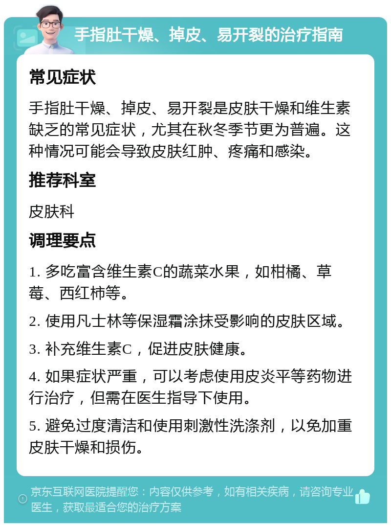 手指肚干燥、掉皮、易开裂的治疗指南 常见症状 手指肚干燥、掉皮、易开裂是皮肤干燥和维生素缺乏的常见症状，尤其在秋冬季节更为普遍。这种情况可能会导致皮肤红肿、疼痛和感染。 推荐科室 皮肤科 调理要点 1. 多吃富含维生素C的蔬菜水果，如柑橘、草莓、西红柿等。 2. 使用凡士林等保湿霜涂抹受影响的皮肤区域。 3. 补充维生素C，促进皮肤健康。 4. 如果症状严重，可以考虑使用皮炎平等药物进行治疗，但需在医生指导下使用。 5. 避免过度清洁和使用刺激性洗涤剂，以免加重皮肤干燥和损伤。