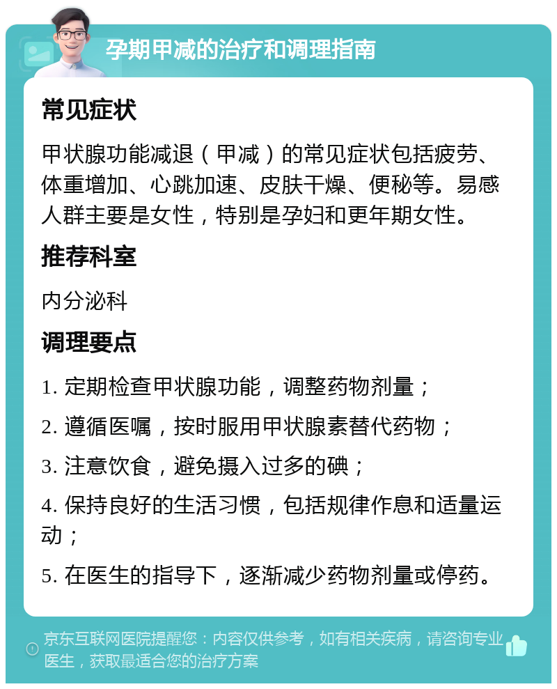 孕期甲减的治疗和调理指南 常见症状 甲状腺功能减退（甲减）的常见症状包括疲劳、体重增加、心跳加速、皮肤干燥、便秘等。易感人群主要是女性，特别是孕妇和更年期女性。 推荐科室 内分泌科 调理要点 1. 定期检查甲状腺功能，调整药物剂量； 2. 遵循医嘱，按时服用甲状腺素替代药物； 3. 注意饮食，避免摄入过多的碘； 4. 保持良好的生活习惯，包括规律作息和适量运动； 5. 在医生的指导下，逐渐减少药物剂量或停药。