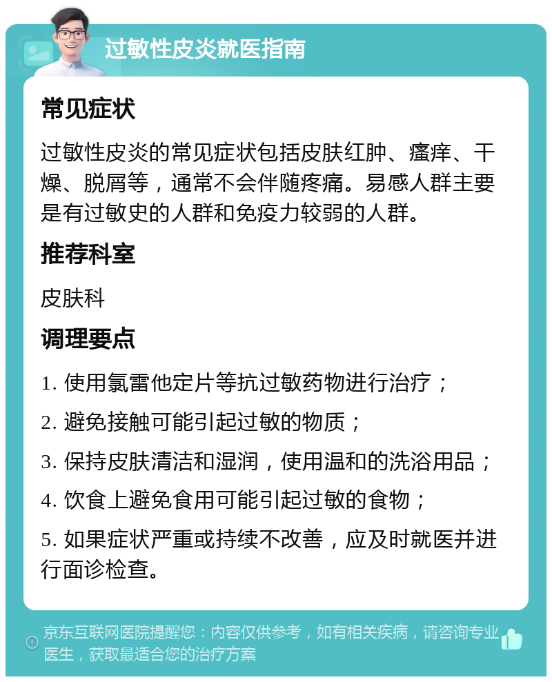 过敏性皮炎就医指南 常见症状 过敏性皮炎的常见症状包括皮肤红肿、瘙痒、干燥、脱屑等，通常不会伴随疼痛。易感人群主要是有过敏史的人群和免疫力较弱的人群。 推荐科室 皮肤科 调理要点 1. 使用氯雷他定片等抗过敏药物进行治疗； 2. 避免接触可能引起过敏的物质； 3. 保持皮肤清洁和湿润，使用温和的洗浴用品； 4. 饮食上避免食用可能引起过敏的食物； 5. 如果症状严重或持续不改善，应及时就医并进行面诊检查。