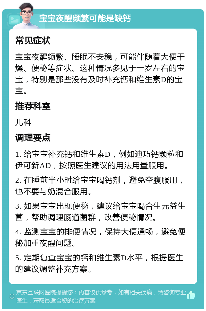 宝宝夜醒频繁可能是缺钙 常见症状 宝宝夜醒频繁、睡眠不安稳，可能伴随着大便干燥、便秘等症状。这种情况多见于一岁左右的宝宝，特别是那些没有及时补充钙和维生素D的宝宝。 推荐科室 儿科 调理要点 1. 给宝宝补充钙和维生素D，例如迪巧钙颗粒和伊可新AD，按照医生建议的用法用量服用。 2. 在睡前半小时给宝宝喝钙剂，避免空腹服用，也不要与奶混合服用。 3. 如果宝宝出现便秘，建议给宝宝喝合生元益生菌，帮助调理肠道菌群，改善便秘情况。 4. 监测宝宝的排便情况，保持大便通畅，避免便秘加重夜醒问题。 5. 定期复查宝宝的钙和维生素D水平，根据医生的建议调整补充方案。