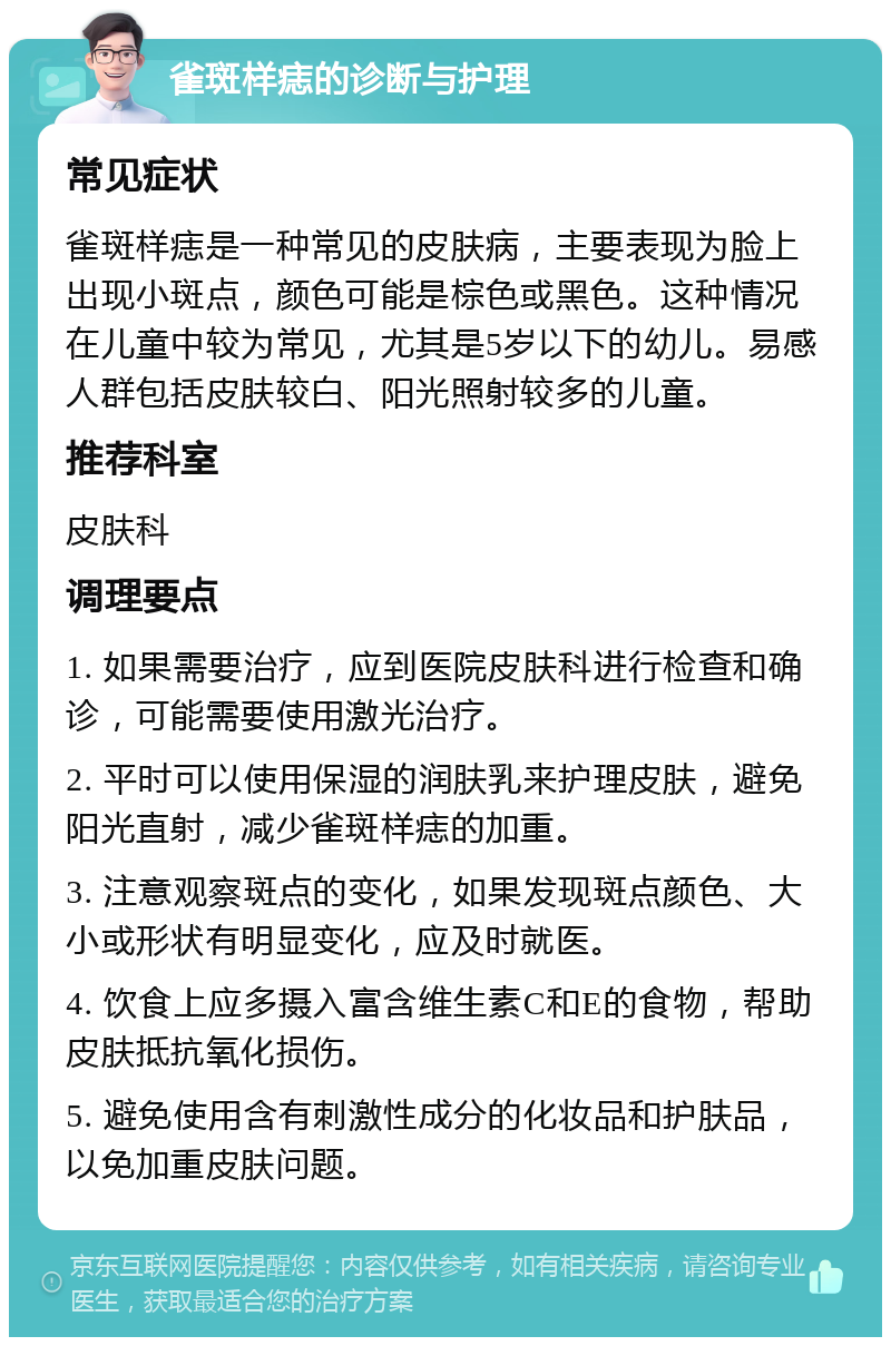 雀斑样痣的诊断与护理 常见症状 雀斑样痣是一种常见的皮肤病，主要表现为脸上出现小斑点，颜色可能是棕色或黑色。这种情况在儿童中较为常见，尤其是5岁以下的幼儿。易感人群包括皮肤较白、阳光照射较多的儿童。 推荐科室 皮肤科 调理要点 1. 如果需要治疗，应到医院皮肤科进行检查和确诊，可能需要使用激光治疗。 2. 平时可以使用保湿的润肤乳来护理皮肤，避免阳光直射，减少雀斑样痣的加重。 3. 注意观察斑点的变化，如果发现斑点颜色、大小或形状有明显变化，应及时就医。 4. 饮食上应多摄入富含维生素C和E的食物，帮助皮肤抵抗氧化损伤。 5. 避免使用含有刺激性成分的化妆品和护肤品，以免加重皮肤问题。