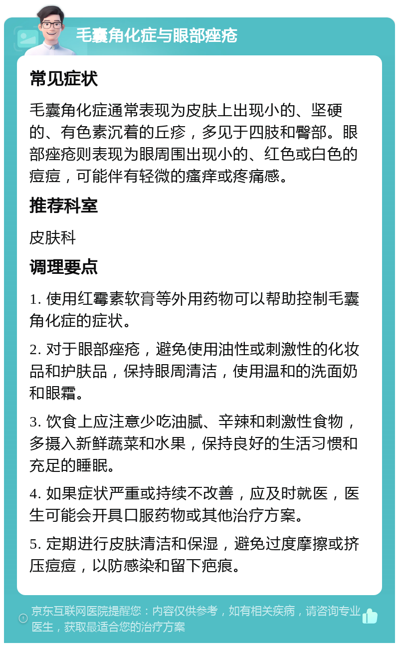 毛囊角化症与眼部痤疮 常见症状 毛囊角化症通常表现为皮肤上出现小的、坚硬的、有色素沉着的丘疹，多见于四肢和臀部。眼部痤疮则表现为眼周围出现小的、红色或白色的痘痘，可能伴有轻微的瘙痒或疼痛感。 推荐科室 皮肤科 调理要点 1. 使用红霉素软膏等外用药物可以帮助控制毛囊角化症的症状。 2. 对于眼部痤疮，避免使用油性或刺激性的化妆品和护肤品，保持眼周清洁，使用温和的洗面奶和眼霜。 3. 饮食上应注意少吃油腻、辛辣和刺激性食物，多摄入新鲜蔬菜和水果，保持良好的生活习惯和充足的睡眠。 4. 如果症状严重或持续不改善，应及时就医，医生可能会开具口服药物或其他治疗方案。 5. 定期进行皮肤清洁和保湿，避免过度摩擦或挤压痘痘，以防感染和留下疤痕。