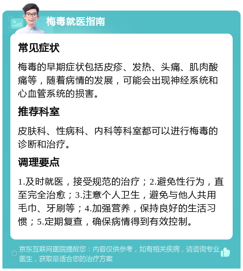 梅毒就医指南 常见症状 梅毒的早期症状包括皮疹、发热、头痛、肌肉酸痛等，随着病情的发展，可能会出现神经系统和心血管系统的损害。 推荐科室 皮肤科、性病科、内科等科室都可以进行梅毒的诊断和治疗。 调理要点 1.及时就医，接受规范的治疗；2.避免性行为，直至完全治愈；3.注意个人卫生，避免与他人共用毛巾、牙刷等；4.加强营养，保持良好的生活习惯；5.定期复查，确保病情得到有效控制。