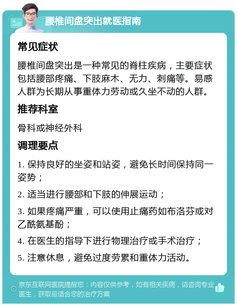 腰椎间盘突出就医指南 常见症状 腰椎间盘突出是一种常见的脊柱疾病，主要症状包括腰部疼痛、下肢麻木、无力、刺痛等。易感人群为长期从事重体力劳动或久坐不动的人群。 推荐科室 骨科或神经外科 调理要点 1. 保持良好的坐姿和站姿，避免长时间保持同一姿势； 2. 适当进行腰部和下肢的伸展运动； 3. 如果疼痛严重，可以使用止痛药如布洛芬或对乙酰氨基酚； 4. 在医生的指导下进行物理治疗或手术治疗； 5. 注意休息，避免过度劳累和重体力活动。