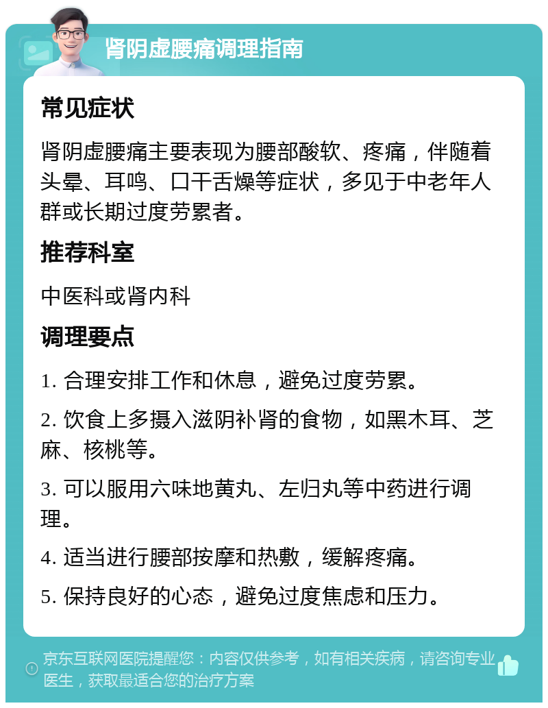 肾阴虚腰痛调理指南 常见症状 肾阴虚腰痛主要表现为腰部酸软、疼痛，伴随着头晕、耳鸣、口干舌燥等症状，多见于中老年人群或长期过度劳累者。 推荐科室 中医科或肾内科 调理要点 1. 合理安排工作和休息，避免过度劳累。 2. 饮食上多摄入滋阴补肾的食物，如黑木耳、芝麻、核桃等。 3. 可以服用六味地黄丸、左归丸等中药进行调理。 4. 适当进行腰部按摩和热敷，缓解疼痛。 5. 保持良好的心态，避免过度焦虑和压力。