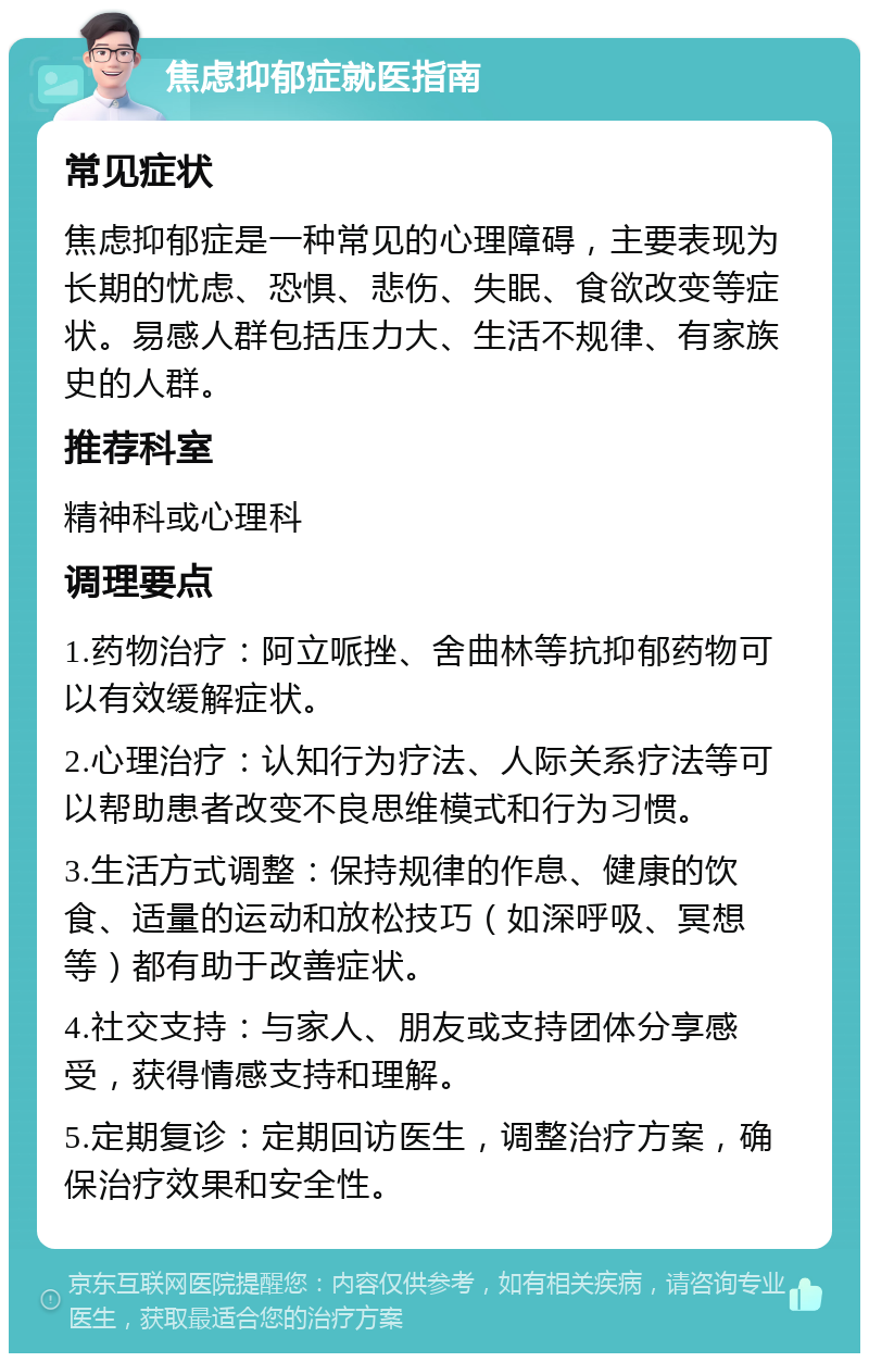 焦虑抑郁症就医指南 常见症状 焦虑抑郁症是一种常见的心理障碍，主要表现为长期的忧虑、恐惧、悲伤、失眠、食欲改变等症状。易感人群包括压力大、生活不规律、有家族史的人群。 推荐科室 精神科或心理科 调理要点 1.药物治疗：阿立哌挫、舍曲林等抗抑郁药物可以有效缓解症状。 2.心理治疗：认知行为疗法、人际关系疗法等可以帮助患者改变不良思维模式和行为习惯。 3.生活方式调整：保持规律的作息、健康的饮食、适量的运动和放松技巧（如深呼吸、冥想等）都有助于改善症状。 4.社交支持：与家人、朋友或支持团体分享感受，获得情感支持和理解。 5.定期复诊：定期回访医生，调整治疗方案，确保治疗效果和安全性。