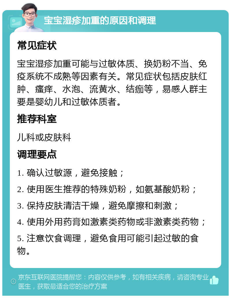 宝宝湿疹加重的原因和调理 常见症状 宝宝湿疹加重可能与过敏体质、换奶粉不当、免疫系统不成熟等因素有关。常见症状包括皮肤红肿、瘙痒、水泡、流黄水、结痂等，易感人群主要是婴幼儿和过敏体质者。 推荐科室 儿科或皮肤科 调理要点 1. 确认过敏源，避免接触； 2. 使用医生推荐的特殊奶粉，如氨基酸奶粉； 3. 保持皮肤清洁干燥，避免摩擦和刺激； 4. 使用外用药膏如激素类药物或非激素类药物； 5. 注意饮食调理，避免食用可能引起过敏的食物。