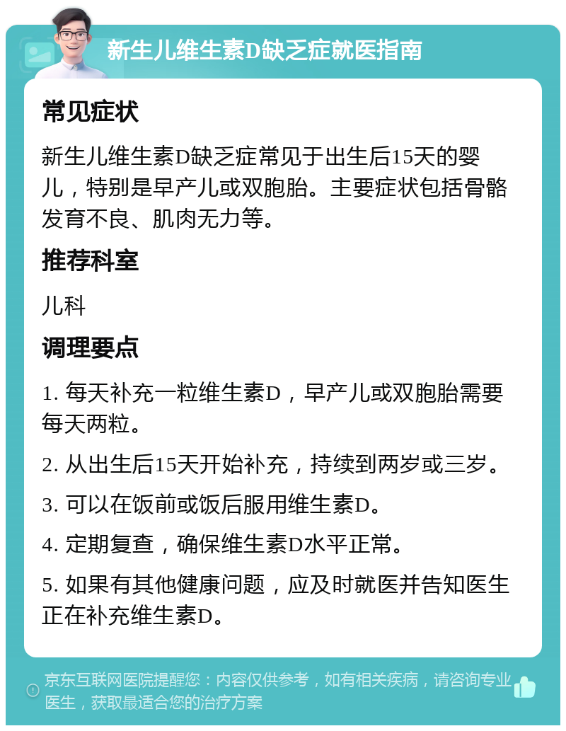 新生儿维生素D缺乏症就医指南 常见症状 新生儿维生素D缺乏症常见于出生后15天的婴儿，特别是早产儿或双胞胎。主要症状包括骨骼发育不良、肌肉无力等。 推荐科室 儿科 调理要点 1. 每天补充一粒维生素D，早产儿或双胞胎需要每天两粒。 2. 从出生后15天开始补充，持续到两岁或三岁。 3. 可以在饭前或饭后服用维生素D。 4. 定期复查，确保维生素D水平正常。 5. 如果有其他健康问题，应及时就医并告知医生正在补充维生素D。