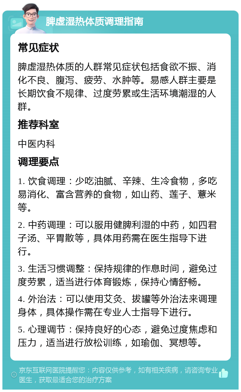 脾虚湿热体质调理指南 常见症状 脾虚湿热体质的人群常见症状包括食欲不振、消化不良、腹泻、疲劳、水肿等。易感人群主要是长期饮食不规律、过度劳累或生活环境潮湿的人群。 推荐科室 中医内科 调理要点 1. 饮食调理：少吃油腻、辛辣、生冷食物，多吃易消化、富含营养的食物，如山药、莲子、薏米等。 2. 中药调理：可以服用健脾利湿的中药，如四君子汤、平胃散等，具体用药需在医生指导下进行。 3. 生活习惯调整：保持规律的作息时间，避免过度劳累，适当进行体育锻炼，保持心情舒畅。 4. 外治法：可以使用艾灸、拔罐等外治法来调理身体，具体操作需在专业人士指导下进行。 5. 心理调节：保持良好的心态，避免过度焦虑和压力，适当进行放松训练，如瑜伽、冥想等。