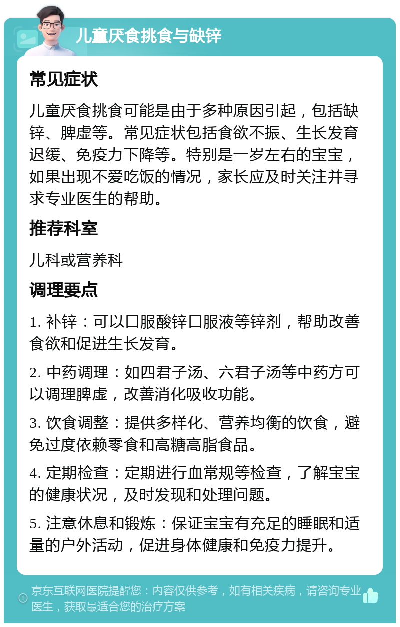 儿童厌食挑食与缺锌 常见症状 儿童厌食挑食可能是由于多种原因引起，包括缺锌、脾虚等。常见症状包括食欲不振、生长发育迟缓、免疫力下降等。特别是一岁左右的宝宝，如果出现不爱吃饭的情况，家长应及时关注并寻求专业医生的帮助。 推荐科室 儿科或营养科 调理要点 1. 补锌：可以口服酸锌口服液等锌剂，帮助改善食欲和促进生长发育。 2. 中药调理：如四君子汤、六君子汤等中药方可以调理脾虚，改善消化吸收功能。 3. 饮食调整：提供多样化、营养均衡的饮食，避免过度依赖零食和高糖高脂食品。 4. 定期检查：定期进行血常规等检查，了解宝宝的健康状况，及时发现和处理问题。 5. 注意休息和锻炼：保证宝宝有充足的睡眠和适量的户外活动，促进身体健康和免疫力提升。