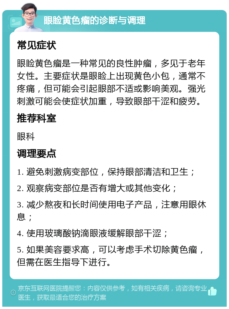 眼睑黄色瘤的诊断与调理 常见症状 眼睑黄色瘤是一种常见的良性肿瘤，多见于老年女性。主要症状是眼睑上出现黄色小包，通常不疼痛，但可能会引起眼部不适或影响美观。强光刺激可能会使症状加重，导致眼部干涩和疲劳。 推荐科室 眼科 调理要点 1. 避免刺激病变部位，保持眼部清洁和卫生； 2. 观察病变部位是否有增大或其他变化； 3. 减少熬夜和长时间使用电子产品，注意用眼休息； 4. 使用玻璃酸钠滴眼液缓解眼部干涩； 5. 如果美容要求高，可以考虑手术切除黄色瘤，但需在医生指导下进行。