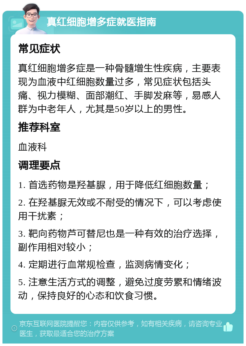 真红细胞增多症就医指南 常见症状 真红细胞增多症是一种骨髓增生性疾病，主要表现为血液中红细胞数量过多，常见症状包括头痛、视力模糊、面部潮红、手脚发麻等，易感人群为中老年人，尤其是50岁以上的男性。 推荐科室 血液科 调理要点 1. 首选药物是羟基脲，用于降低红细胞数量； 2. 在羟基脲无效或不耐受的情况下，可以考虑使用干扰素； 3. 靶向药物芦可替尼也是一种有效的治疗选择，副作用相对较小； 4. 定期进行血常规检查，监测病情变化； 5. 注意生活方式的调整，避免过度劳累和情绪波动，保持良好的心态和饮食习惯。