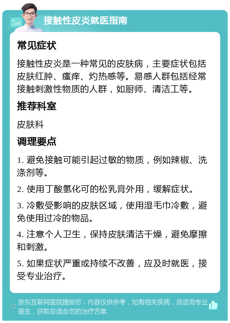 接触性皮炎就医指南 常见症状 接触性皮炎是一种常见的皮肤病，主要症状包括皮肤红肿、瘙痒、灼热感等。易感人群包括经常接触刺激性物质的人群，如厨师、清洁工等。 推荐科室 皮肤科 调理要点 1. 避免接触可能引起过敏的物质，例如辣椒、洗涤剂等。 2. 使用丁酸氢化可的松乳膏外用，缓解症状。 3. 冷敷受影响的皮肤区域，使用湿毛巾冷敷，避免使用过冷的物品。 4. 注意个人卫生，保持皮肤清洁干燥，避免摩擦和刺激。 5. 如果症状严重或持续不改善，应及时就医，接受专业治疗。