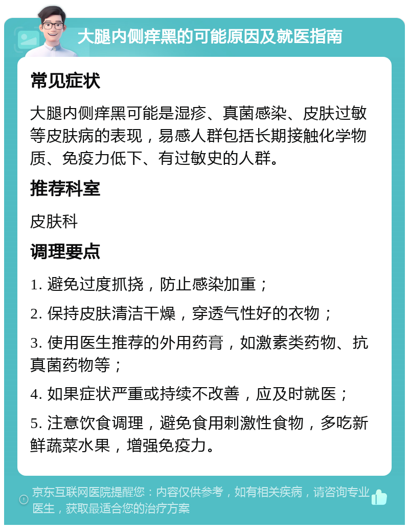 大腿内侧痒黑的可能原因及就医指南 常见症状 大腿内侧痒黑可能是湿疹、真菌感染、皮肤过敏等皮肤病的表现，易感人群包括长期接触化学物质、免疫力低下、有过敏史的人群。 推荐科室 皮肤科 调理要点 1. 避免过度抓挠，防止感染加重； 2. 保持皮肤清洁干燥，穿透气性好的衣物； 3. 使用医生推荐的外用药膏，如激素类药物、抗真菌药物等； 4. 如果症状严重或持续不改善，应及时就医； 5. 注意饮食调理，避免食用刺激性食物，多吃新鲜蔬菜水果，增强免疫力。