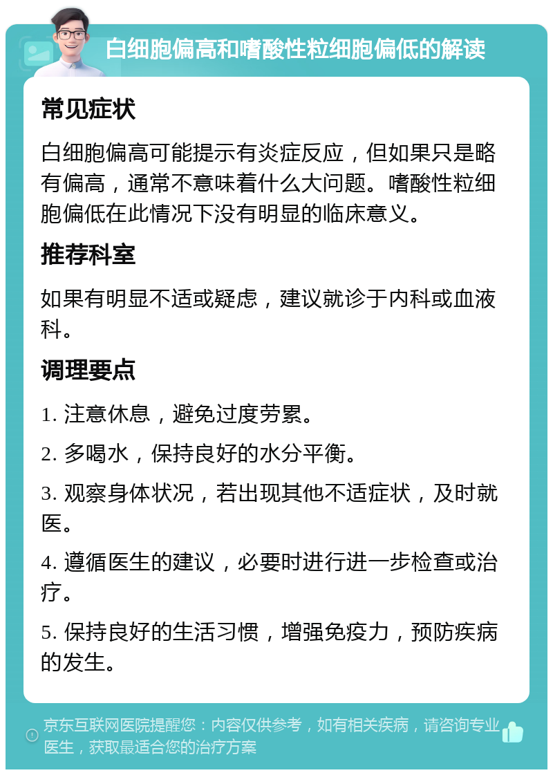 白细胞偏高和嗜酸性粒细胞偏低的解读 常见症状 白细胞偏高可能提示有炎症反应，但如果只是略有偏高，通常不意味着什么大问题。嗜酸性粒细胞偏低在此情况下没有明显的临床意义。 推荐科室 如果有明显不适或疑虑，建议就诊于内科或血液科。 调理要点 1. 注意休息，避免过度劳累。 2. 多喝水，保持良好的水分平衡。 3. 观察身体状况，若出现其他不适症状，及时就医。 4. 遵循医生的建议，必要时进行进一步检查或治疗。 5. 保持良好的生活习惯，增强免疫力，预防疾病的发生。