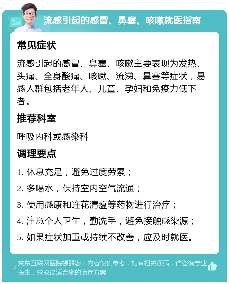 流感引起的感冒、鼻塞、咳嗽就医指南 常见症状 流感引起的感冒、鼻塞、咳嗽主要表现为发热、头痛、全身酸痛、咳嗽、流涕、鼻塞等症状，易感人群包括老年人、儿童、孕妇和免疫力低下者。 推荐科室 呼吸内科或感染科 调理要点 1. 休息充足，避免过度劳累； 2. 多喝水，保持室内空气流通； 3. 使用感康和连花清瘟等药物进行治疗； 4. 注意个人卫生，勤洗手，避免接触感染源； 5. 如果症状加重或持续不改善，应及时就医。